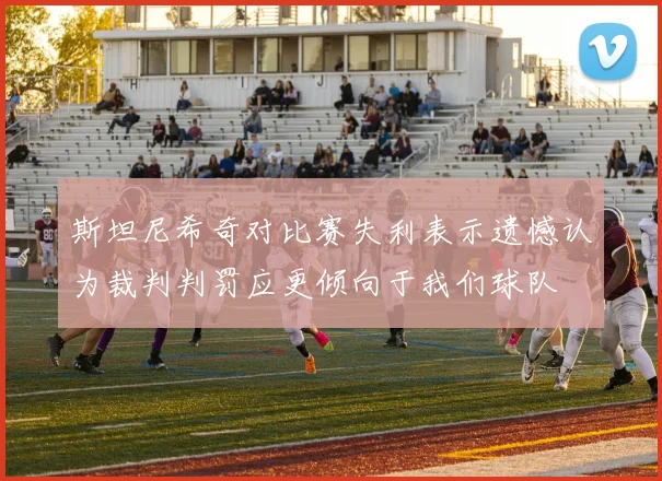 斯坦尼希奇对比赛失利表示遗憾认为裁判判罚应更倾向于我们球队