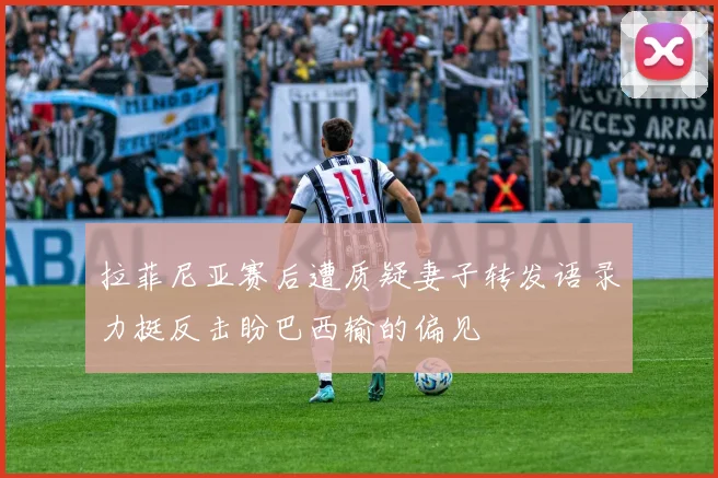 拉菲尼亚赛后遭质疑妻子转发语录力挺反击盼巴西输的偏见