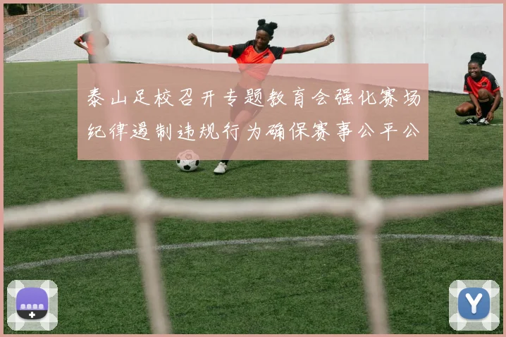 泰山足校召开专题教育会强化赛场纪律遏制违规行为确保赛事公平公正