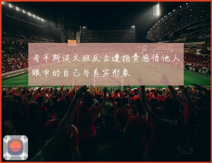 考辛斯谈文班反击遭指责感悟他人眼中的自己与真实形象