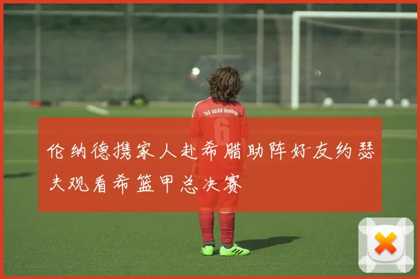 伦纳德携家人赴希腊助阵好友约瑟夫观看希篮甲总决赛