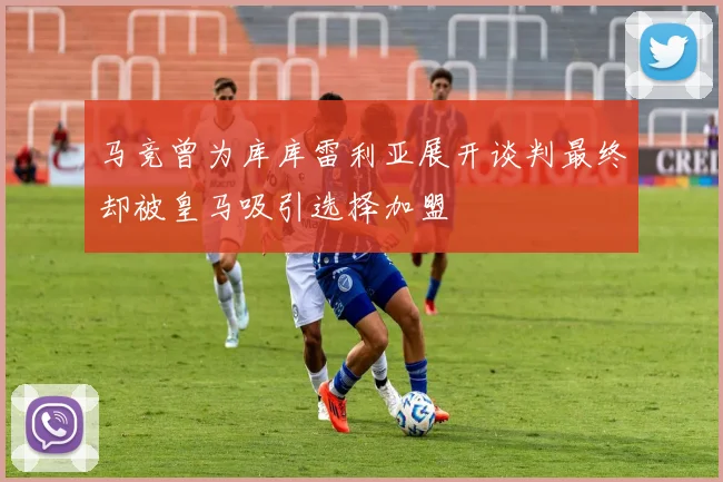 马竞曾为库库雷利亚展开谈判最终却被皇马吸引选择加盟