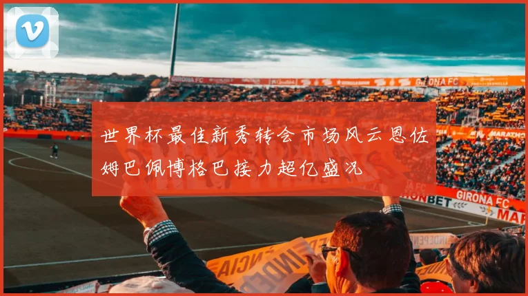 世界杯最佳新秀转会市场风云恩佐姆巴佩博格巴接力超亿盛况