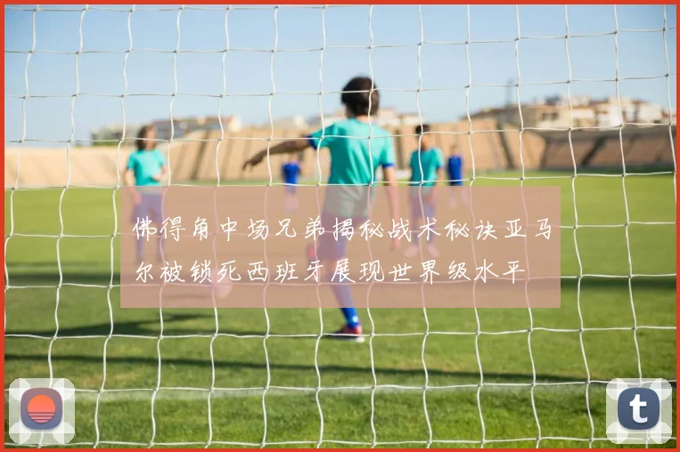 佛得角中场兄弟揭秘战术秘诀亚马尔被锁死西班牙展现世界级水平