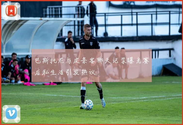 巴斯托尼与皮条客聊天记录曝光赛后私生活引发热议