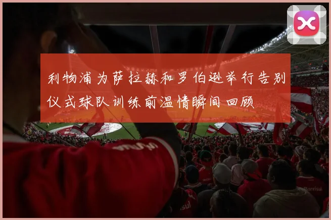 利物浦为萨拉赫和罗伯逊举行告别仪式球队训练前温情瞬间回顾