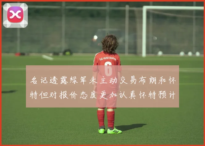 名记透露绿军未主动交易布朗和怀特但对报价态度更加认真怀特预计留队