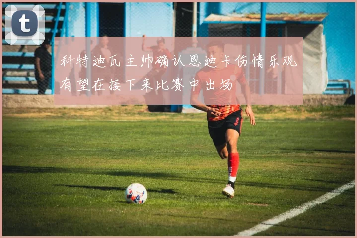 科特迪瓦主帅确认恩迪卡伤情乐观有望在接下来比赛中出场