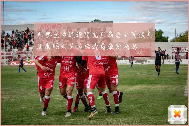 巴黎全力追逐阿克利乌舍合同谈判进展顺利罗马诺透露最新消息