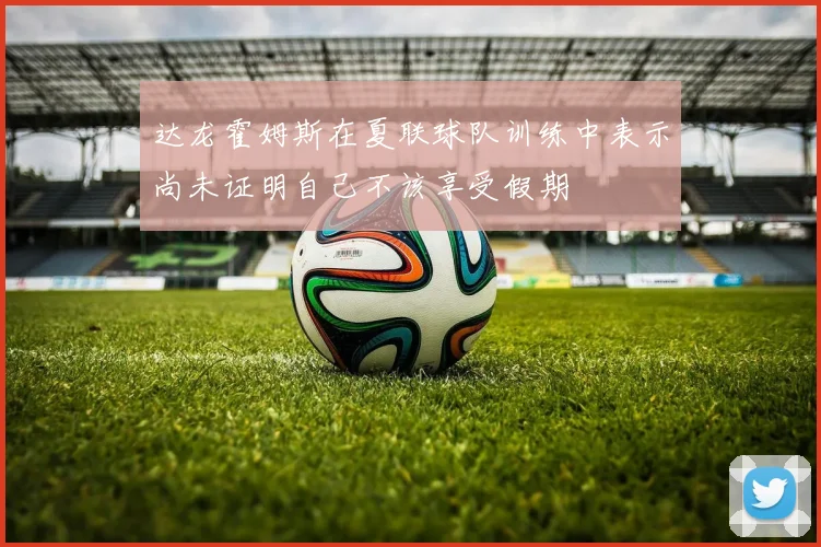 达龙霍姆斯在夏联球队训练中表示尚未证明自己不该享受假期