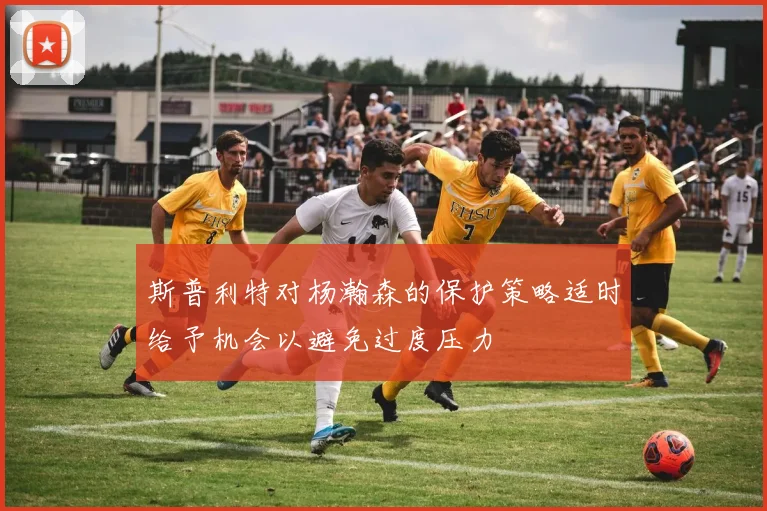 斯普利特对杨瀚森的保护策略适时给予机会以避免过度压力