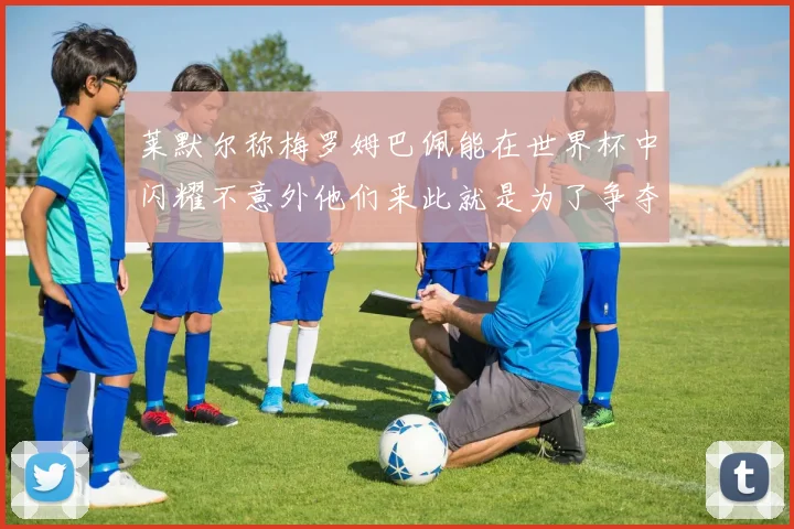 莱默尔称梅罗姆巴佩能在世界杯中闪耀不意外他们来此就是为了争夺最佳球员