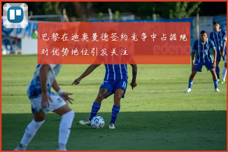 巴黎在迪奥曼德签约竞争中占据绝对优势地位引发关注