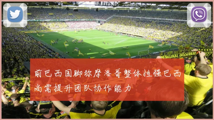 前巴西国脚称摩洛哥整体性强巴西尚需提升团队协作能力