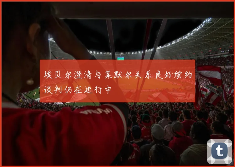 埃贝尔澄清与莱默尔关系良好续约谈判仍在进行中