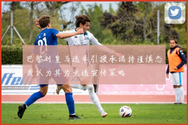 巴黎对皇马选举引援承诺持谨慎态度认为其为竞选宣传策略