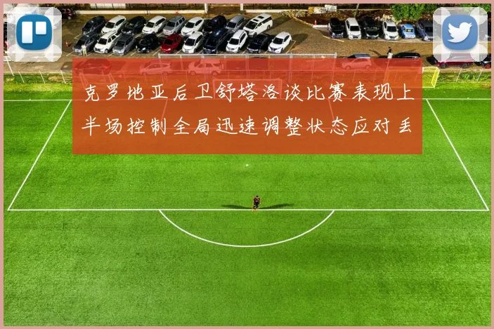 克罗地亚后卫舒塔洛谈比赛表现上半场控制全局迅速调整状态应对丢球