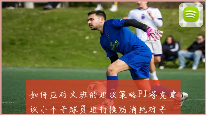 如何应对文班的进攻策略PJ塔克建议小个子球员进行换防消耗对手