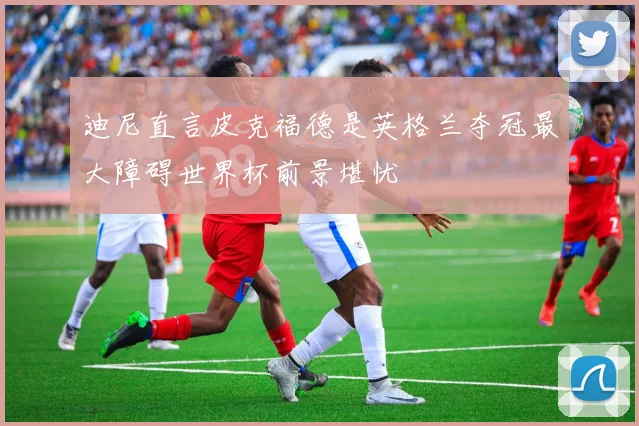迪尼直言皮克福德是英格兰夺冠最大障碍世界杯前景堪忧