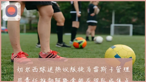 切尔西球迷热议叛徒马雷斯卡管理层责任推卸阿隆索能否留队成焦点