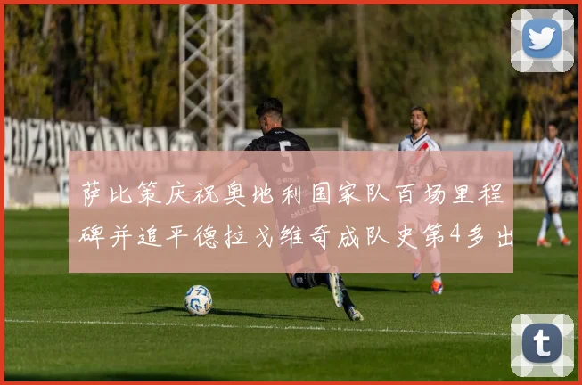 萨比策庆祝奥地利国家队百场里程碑并追平德拉戈维奇成队史第4多出场者