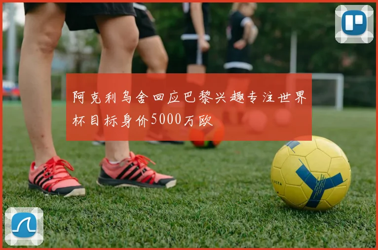 阿克利乌舍回应巴黎兴趣专注世界杯目标身价5000万欧